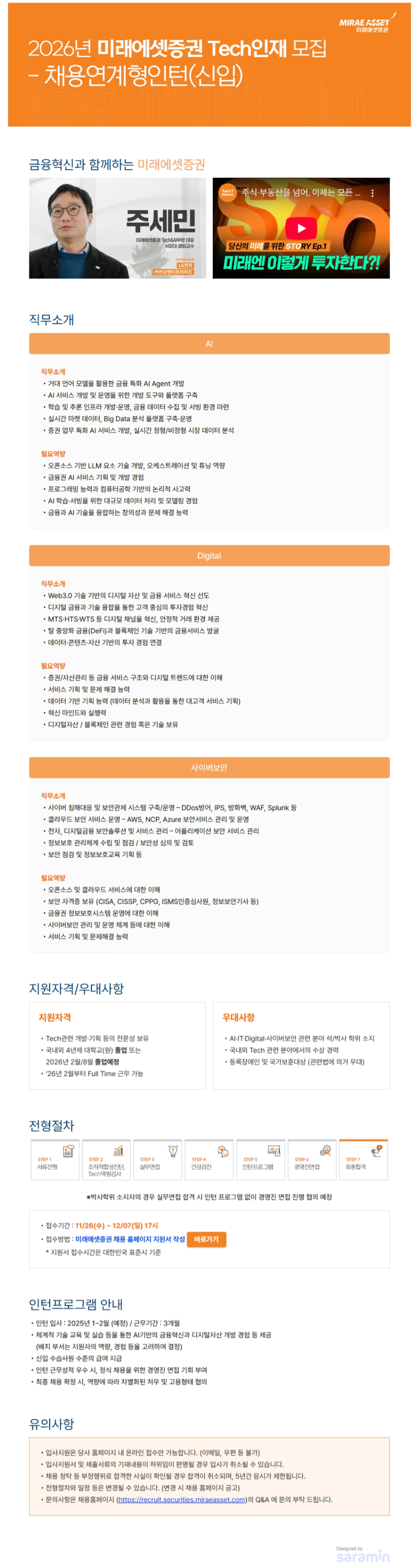 2026년 미래에셋증권 Tech인재 모집 - 채용연계형인턴(신입) 금융혁신과 함께하는 미래에셋증권 직무소개 AI  - 거대 언어 모델을 활용한 금융 특화 AI Agent 개발 - AI 서비스 개발 및 운영을 위한 개발 도구와 플랫폼 구축 - 학습 및 추론 인프라 개발·운영, 금융 데이터 수집 및 서빙 환경 마련 - 실시간 마켓 데이터, Big Data 분석 플랫폼 구축·운영 - 증권 업무 특화 AI 서비스 개발, 실시간 정형/비정형 시장 데이터 분석 필요역량 - 오픈소스 기반 LLM 요소 기술 개발, 오케스트레이션 및 튜닝 역량 - 금융권 AI 서비스 기획 및 개발 경험 - 프로그래밍 능력과 컴퓨터공학 기반의 논리적 사고력 - AI 학습·서빙을 위한 대규모 데이터 처리 및 모델링 경험 - 금융과 AI 기술을 융합하는 창의성과 문제 해결 능력 Digital 직무소개 - Web3.0 기술 기반의 디지털 자산 및 금융 서비스 혁신 선도 - 디지털 금융과 기술 융합을 통한 고객 중심의 투자경험 혁신 - MTS·HTS·WTS 등 디지털 채널을 혁신, 안정적 거래 환경 제공 - 탈 중앙화 금융(DeFi)과 블록체인 기술 기반의 금융서비스 발굴 - 데이터·콘텐츠·자산 기반의  투자 경험 연결 필요역량- 증권/자산관리 등 금융 서비스 구조와 디지털 트렌드에 대한 이해 - 서비스 기획 및 문제 해결 능력  - 데이터 기반 기획 능력 (데이터 분석과 활용을 통한 대고객 서비스 기획) - 혁신 마인드와 실행력 - 디지털자산 / 블록체인 관련 경험 혹은 기술 보유 사이버보안 직무소개 침해대응 및 보안관제 시스템 구축/운영 ？ DDos방어, IPS, 방화벽, WAF, Splunk 등 클라우드 보안 서비스 운영 ？ AWS, NCP, Azure 보안서비스 관리 및 운영 전자, 디지털금융 보안솔루션 및 서비스 관리 ？ 어플리케이션 보안 서비스 관리 정보보호 관리체계 수립 및 점검 / 보안성 심의 및 검토 보안 점검 및 정보보호교육 기획 등  필요역량 오픈소스 및 클라우드 서비스에 대한 이해 보안 자격증 보유 (CISA, CISSP, CPPG, ISMS인증심사원, 정보보안기사 등) 금융권 정보보호시스템 운영에 대한 이해 사이버보안 관리 및 운영 체계 등에 대한 이해 서비스 기획 및 문제해결 능력 지원자격/우대사항 ■ 국내외 4년제 대학교(원) 졸업 또는 2026년 2월/8월 졸업예정 ■ ’26년 2월부터 Full Time 근무 가능 ■ Tech관련 개발·기획 등의 전문성 보유 ■ AI·IT·Digital 관련 분야 석/박사 학위 소지 ■ 국내외 Tech 관련 분야에서의 수상 경력 ■ 등록장애인 및 국가보훈대상 (관련법에 의거 우대) 전형절차 서류전형, 조직적합성진단, Tech역량검사, 실무면접, 건강검진, 인턴프로그램, 경영진면접, 최종합격 인턴프로그램 안내  인턴 입사 : 2025년 1~2월 (예정) /  근무기간 : 3개월  -   체계적 기술 교육 및 실습 등을 통한 AI기반의 금융혁신과 디지털자산 개발 경험 등 제공       (배치 부서는 지원자의 역량, 경험 등을 고려하여 결정) -  신입 수습사원 수준의 급여 지급 인턴 근무성적 우수 시, 정식 채용을 위한 경영진 면접 기회 부여  최종 채용 확정 시, 역량에 따라 차별화된 처우 및 고용형태 협의 접수기간 및 방법 접수기간: 11/26(수) ~ 12/07(일) 17시  접수방법: 미래에셋증권 채용 홈페이지 지원서 작성 바로가기                           (https://recruit.securities.miraeasset.com)      * 지원서 접수시간은 대한민국 표준시 기준  유의사항 입사지원은 당사 홈페이지 내 온라인 접수만 가능합니다. (이메일, 우편 등 불가) 입사지원서 및 제출서류의 기재내용이 허위임이 판명될 경우 입사가 취소될 수 있습니다. 채용 청탁 등 부정행위로 합격한 사실이 확인될 경우 합격이 취소되며, 5년간 응시가 제한됩니다. 전형절차와 일정 등은 변경될 수 있습니다. (변경 시 채용 홈페이지 공고) 문의사항은 채용홈페이지 (https://recruit.securities.miraeasset.com)의 Q&A 에 문의부탁 드립니다.